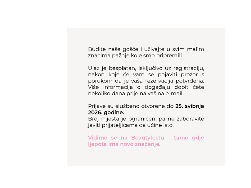 Budite naše gošće i uživajte u svim malim znacima pažnje koje smo pripremili. Ulaz je besplatan, isključivo uz registraciju. Prijave su službeno otvorene do 25. svibnja 2026. godine. Broj mjesta je ograničen. Vidimo se na Beautyfestu – tamo gdje ljepota ima novo značenje.